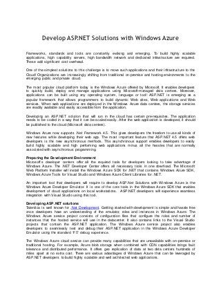 Develop ASP.NET Solutions with Windows Azure

Frameworks, standards and tools are constantly evolving and emerging. To build highly scalable
applications, high capability servers, high bandwidth network and dedicated infrastructure are required.
These add significant cost overhead.

One of the simplest solutions to this challenge is to move such applications and their infrastructure to the
Cloud! Organizations are increasingly shifting from traditional on-premise and hosting environments to the
emerging public and private cloud.

The most popular cloud platform today is the Windows Azure offered by Microsoft. It enables developers
to quickly build, deploy and manage applications using Microsoft-managed data centers. Moreover,
applications can be built using any operating system, language or tool! ASP.NET is emerging as a
popular framework that allows programmers to build dynamic Web sites, Web applications and Web
services. When web applications are deployed in the Windows Azure data centers, the storage services
are readily available and easily accessible from the application.

Developing an ASP.NET solution that will run in the cloud has certain pre-requisites. The application
needs to be coded in a way that it can be scaled easily. After the web application is developed, it should
be published to the cloud (Microsoft data centers).

Windows Azure now supports .Net Framework 4.5. This gives developers the freedom to use all kinds of
new features while developing their web app. The most important feature that ASP.NET 4.5 offers web
developers is the new asynchronous methods. This asynchronous support enables developers to easily
build highly scalable and high performing web applications minus all the hassles that are normally
associated with asynchronous programming.

Preparing the Development Environment
Microsoft’s developer centers offer all the required tools for developers looking to take advant age of
Windows Azure. The .NET Developer Center offers all necessary tools in one download. The Microsoft
Web Platform Installer will install the Windows Azure SDK for .NET that contains Windows Azure SDK,
Windows Azure Tools for Visual Studio and Windows Azure Client Libraries for .NET.

An important tool that developers will require to develop ASP.Net Solutions with Windows Azure is the
Windows Azure Developer Emulator. It is one of the core tools in the Windows Azure SDK that enables
development of cloud applications on local workstations. ASP.NET developers will experience seamless
integration with Visual Studio using this tool.

Developing ASP.NET solutions
Talentica is well known for .Net Development. Getting started with development is simple and hassle free
once developers have an understanding of the emulator, roles and instances in Windows Azure. The
Windows Azure service project consists of configuration files that configure the roles and number of
instances that the hosted service will use in the datacenter. It also contains links to the Visual Studio
projects that contain the ASP.NET application. The Windows Azure service project also enables
developers to seamlessly test and debug their ASP.NET application in the Windows Azure Developer
Emulator using the standard “F5” debug experience.

The Windows Azure cloud service can provide many capabilities that are unavailable with on-premise or
traditional hosting. For example, Azure blob storage when combined with CDN capabilities brings fault
tolerance and distributed performance. It offers geo replication of data at two data centers hundreds of
miles apart at no extra cost. There are various advantages of Windows Azure that can be leveraged by
ASP.NET developers to build highly scalable and well architected web applications.
 