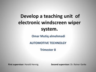 Develop a teaching unit of
electronic windscreen wiper
system.
Omar Mutiq almehmadi
AUTOMOTIVE TECHNOLGY
Trimester 8
First supervisor: Harald Hennig Second supervisor: Dr. Rainer Gerke
 
