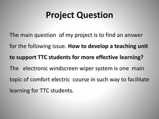 Project Question
The main question of my project is to find an answer
for the following issue. How to develop a teaching unit
to support TTC students for more effective learning?
The electronic windscreen wiper system is one main
topic of comfort electric course in such way to facilitate
learning for TTC students.
 