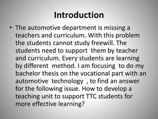 Introduction
• The automotive department is missing a
teachers and curriculum. With this problem
the students cannot study freewill. The
students need to support them by teacher
and curriculum. Every students are learning
by different method. I am focusing to do my
bachelor thesis on the vocational part with an
automotive technology , to find an answer
for the following issue. How to develop a
teaching unit to support TTC students for
more effective learning?
 