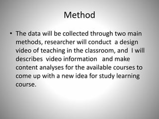 Method
• The data will be collected through two main
methods, researcher will conduct a design
video of teaching in the classroom, and I will
describes video information and make
content analyses for the available courses to
come up with a new idea for study learning
course.
 