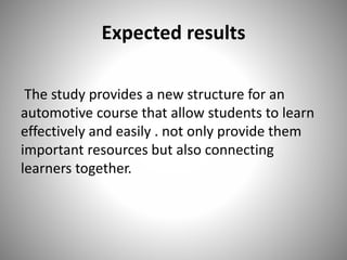 Expected results
The study provides a new structure for an
automotive course that allow students to learn
effectively and easily . not only provide them
important resources but also connecting
learners together.
 