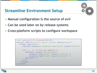 Streamline Environment Setup Manual configuration is the source of evil Can be used later on by release systemsCross-platform scripts to configure workspace<?xml version="1.0" encoding="UTF-8"?><projectname="Builds all parser classes"default="main">   <targetname="main">      <uptodateproperty=“isUpdated"src=“file1"target=“file2”/><if> ...  <!– if file was updated -->         <phingcall target=“generateCode">	   <propertyname=“prop1"value=“${value1}"/>	   <propertyname=“prop2"value=“${value2}"/>         <phingcall/>      </if>    </target></project>