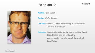 Who am I?

#intalent

Name: Paul Maxin
Twitter: @PaulMaxin
Job title: Former Global Resourcing & Recruitment
Director at U...