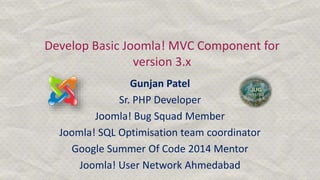 Develop Basic Joomla! MVC Component for
version 3.x
Gunjan Patel
Sr. PHP Developer
Joomla! Bug Squad Member
Joomla! SQL Optimisation team coordinator
Google Summer Of Code 2014 Mentor
Joomla! User Network Ahmedabad
 