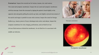 External ear: Inspect the external ear for lesions, trauma, size, and contour.
•Ear canal and tympanic membranes: Inspect the ear canal and tympanic membranes
with the otoscope. Insert the otoscope by tipping the patient’s head slightly to the
opposite side and gently pulling the auricle up, back, and slightly outward (movement of
the auricle and tragus is painful in acute otitis externa). Inspect the canal for foreign
bodies (e.g., insects, pieces of toys), discharge (note color), and edema. Inspect the
tympanic membrane for color, bulging, perforations, and air-fluid level (an
obvious fluid meniscus behind the membrane). An air-fluid level is associated with
middle ear infection.
11/7/2023 ashokmourya393@gmail.com 10
Tympanic membrane
Otoscopic examination
 