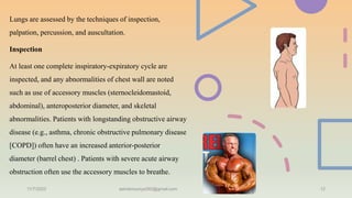 Lungs are assessed by the techniques of inspection,
palpation, percussion, and auscultation.
Inspection
At least one complete inspiratory-expiratory cycle are
inspected, and any abnormalities of chest wall are noted
such as use of accessory muscles (sternocleidomastoid,
abdominal), anteroposterior diameter, and skeletal
abnormalities. Patients with longstanding obstructive airway
disease (e.g., asthma, chronic obstructive pulmonary disease
[COPD]) often have an increased anterior-posterior
diameter (barrel chest) . Patients with severe acute airway
obstruction often use the accessory muscles to breathe.
11/7/2023 ashokmourya393@gmail.com 12
 