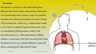 Percussion
Percussion is carried over the intercostal spaces
(between the ribs) to assess lung density. Percussion
over normal lung tissue creates a loud, low-pitched,
resonant note whereas percussion over areas of lung
with increased air volume (e.g., emphysema) creates
a very loud, low-pitched, hyperresonant note. Areas
of consolidation (fluid) produce a dull or flat
percussion note (e.g., lobar pneumonia); shifting
dullness is associated with freely moving fluid within
the pleural cavity (e.g., pleural effusion). Assess all
lobes, comparing the right and left lungs.
11/7/2023 ashokmourya393@gmail.com 13
 