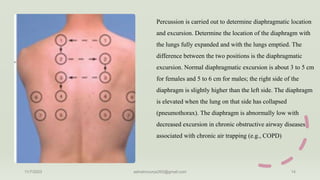 Percussion is carried out to determine diaphragmatic location
and excursion. Determine the location of the diaphragm with
the lungs fully expanded and with the lungs emptied. The
difference between the two positions is the diaphragmatic
excursion. Normal diaphragmatic excursion is about 3 to 5 cm
for females and 5 to 6 cm for males; the right side of the
diaphragm is slightly higher than the left side. The diaphragm
is elevated when the lung on that side has collapsed
(pneumothorax). The diaphragm is abnormally low with
decreased excursion in chronic obstructive airway diseases
associated with chronic air trapping (e.g., COPD)
11/7/2023 ashokmourya393@gmail.com 14
 