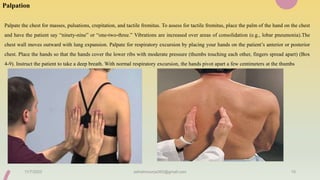 Palpation
Palpate the chest for masses, pulsations, crepitation, and tactile fremitus. To assess for tactile fremitus, place the palm of the hand on the chest
and have the patient say “ninety-nine” or “one-two-three.” Vibrations are increased over areas of consolidation (e.g., lobar pneumonia).The
chest wall moves outward with lung expansion. Palpate for respiratory excursion by placing your hands on the patient’s anterior or posterior
chest. Place the hands so that the hands cover the lower ribs with moderate pressure (thumbs touching each other, fingers spread apart) (Box
4-9). Instruct the patient to take a deep breath. With normal respiratory excursion, the hands pivot apart a few centimeters at the thumbs
11/7/2023 ashokmourya393@gmail.com 15
 