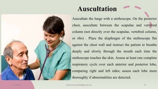 Auscultation
Auscultate the lungs with a stethoscope. On the posterior
chest, auscultate between the scapulae and vertebral
column (not directly over the scapulae, vertebral column,
or ribs) . Place the diaphragm of the stethoscope flat
against the chest wall and instruct the patient to breathe
deeply and slowly through the mouth each time the
stethoscope touches the skin. Assess at least one complete
respiratory cycle over each anterior and posterior lobe,
comparing right and left sides; assess each lobe more
thoroughly if abnormalities are detected.
11/7/2023 ashokmourya393@gmail.com 16
 