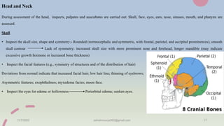 Head and Neck
During assessment of the head, inspects, palpates and auscultates are carried out. Skull, face, eyes, ears, nose, sinuses, mouth, and pharynx are
assessed.
Skull
• Inspect the skull size, shape and symmetry:- Rounded (normocephalic and symmetric, with frontal, parietal, and occipital prominences); smooth
skull contour Lack of symmetry; increased skull size with more prominent nose and forehead; longer mandible (may indicate
excessive growth hormone or increased bone thickness)
• Inspect the facial features (e.g., symmetry of structures and of the distribution of hair)
Deviations from normal indicate that increased facial hair; low hair line; thinning of eyebrows;
Asymmetric features; exophthalmos; myxedema facies; moon face.
• Inspect the eyes for edema or hollowness Periorbital edema; sunken eyes.
11/7/2023 ashokmourya393@gmail.com 17
 