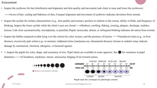Assessment
• Inspect the eyebrows for hair distribution and alignment and skin quality and movement (ask client to raise and lower the eyebrows)
Loss of hair; scaling and flakiness of skin, Unequal alignment and movement of eyebrows indicates deviation from normal.
• Inspect the eyelids for surface characteristics (e.g., skin quality and texture), position in relation to the cornea, ability to blink, and frequency of
blinking. Inspect the lower eyelids while the client’s eyes are closed Redness, swelling, flaking, crusting, plaques, discharge, nodules,
lesions, Lids close asymmetrically, incompletely, or painfully Rapid, monocular, absent, or infrequent blinking indicates deviation from normal.
• Inspect the bulbar conjunctiva (that lying over the sclera) for color, texture, and the presence of lesions Jaundiced sclera (e.g., in liver
disease); excessively pale sclera (e.g., in anemia); reddened sclera (marijuana use, rheumatoid disease); lesions or nodules (may indicate
damage by mechanical, chemical, allergenic, or bacterial agents).
• 1. Inspect the pupils for color, shape, and symmetry of size. Pupil charts are available in some agencies. See ❶ for variations in pupil
diameters. Cloudiness, mydriasis, miosis, anisocoria; bulging of iris toward cornea.
11/7/2023 ashokmourya393@gmail.com 19
 