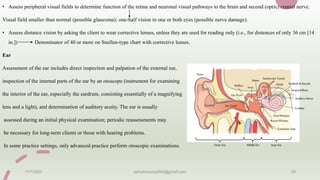 • Assess peripheral visual fields to determine function of the retina and neuronal visual pathways to the brain and second (optic) cranial nerve.
Visual field smaller than normal (possible glaucoma); one-half vision in one or both eyes (possible nerve damage).
• Assess distance vision by asking the client to wear corrective lenses, unless they are used for reading only (i.e., for distances of only 36 cm [14
in.]) Denominator of 40 or more on Snellen-type chart with corrective lenses.
Ear
Assessment of the ear includes direct inspection and palpation of the external ear,
inspection of the internal parts of the ear by an otoscope (instrument for examining
the interior of the ear, especially the eardrum, consisting essentially of a magnifying
lens and a light), and determination of auditory acuity. The ear is usually
assessed during an initial physical examination; periodic reassessments may
be necessary for long-term clients or those with hearing problems.
In some practice settings, only advanced practice perform otoscopic examinations.
11/7/2023 ashokmourya393@gmail.com 20
 