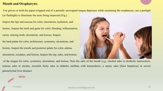 Mouth and Oropharynx
Use gloves or hold the paper-wrapped end of a partially unwrapped tongue depressor while examining the oropharynx; use a penlight
(or flashlight) to illuminate the areas being inspected (Fig.).
Inspect the lips and mucosa for color, ulcerations, hydration, and
lesions. Inspect the teeth and gums for color, bleeding, inflammation,
caries, missing teeth, ulcerations, and lesions. Inspect
the hard palate for color, architecture, symmetry, ulcerations, and
lesions. Inspect the tonsils and posterior palate for color, edema,
ulcerations, exudates, and lesions. Inspect the top, sides, and bottom
of the tongue for color, symmetry, ulcerations, and lesions. Note the odor of the breath (e.g., alcohol odor in alcoholic intoxication,
urinous odor in uremia, sweetish fruity odor in diabetes mellitus with ketoacidosis, a musty odor [fetor hepaticus] in severe
parenchymal liver disease).
11/7/2023 ashokmourya393@gmail.com 24
 