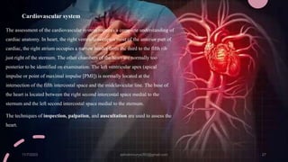 Cardiovascular system
The assessment of the cardiovascular system requires a complete understanding of
cardiac anatomy. In heart, the right ventricle occupies most of the anterior part of
cardiac, the right atrium occupies a narrow border from the third to the fifth rib
just right of the sternum. The other chambers of the heart are normally too
posterior to be identified on examination. The left ventricular apex (apical
impulse or point of maximal impulse [PMI]) is normally located at the
intersection of the fifth intercostal space and the midclavicular line. The base of
the heart is located between the right second intercostal space medial to the
sternum and the left second intercostal space medial to the sternum.
The techniques of inspection, palpation, and auscultation are used to assess the
heart.
11/7/2023 ashokmourya393@gmail.com 27
 