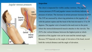 Inspection
The chest is inspected for visible cardiac motions. The jugular
venous pressure (JVP) and jugular venous waveforms indicate the
pressure of atrium. The increase in atrium pressure increase the JVP.
The JVP are assessed by observing pulsations in the jugular vein
with the patient supine and the head of the bed elevated to 15 to 30
degrees. The jugular vein is located in the neck next to the point
where the sternocleidomastoid muscle attaches to the clavicle. The
JVP is the vertical distance between the highest point at which
pulsation of the jugular vein can be seen and the sternal angle.
Because JVP depends on the angle of elevation of the head, record
both the vertical distance and the angle of elevation.
11/7/2023 ashokmourya393@gmail.com 28
 