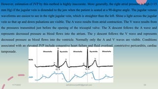 However, estimation of JVP by this method is highly inaccurate. More generally, the right atrial pressure is high (>15
mm Hg) if the jugular vein is distended to the jaw when the patient is seated at a 90-degree angle. The jugular venous
waveforms are easiest to see in the right jugular vein, which is straighter than the left. Shine a light across the jugular
vein so that up and down pulsations are visible. The A wave results from atrial contraction. The V wave results from
the pressures transmitted just before the opening of the tricuspid valve. The X descent follows the A wave and
represents decreased pressure as blood flows into the atrium. The y descent follows the V wave and represents
decreased pressure as blood flows into the ventricle. Normally only the A and V waves are visible. Conditions
associated with an elevated JVP include congestive heart failure and fluid overload, constrictive pericarditis, cardiac
tamponade.
11/7/2023 ashokmourya393@gmail.com 29
 