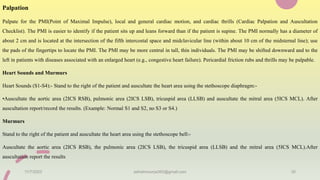 Palpation
Palpate for the PMI(Point of Maximal Impulse), local and general cardiac motion, and cardiac thrills (Cardiac Palpation and Auscultation
Checklist). The PMI is easier to identify if the patient sits up and leans forward than if the patient is supine. The PMI normally has a diameter of
about 2 cm and is located at the intersection of the fifth intercostal space and midclavicular line (within about 10 cm of the midsternal line); use
the pads of the fingertips to locate the PMI. The PMI may be more central in tall, thin individuals. The PMI may be shifted downward and to the
left in patients with diseases associated with an enlarged heart (e.g., congestive heart failure). Pericardial friction rubs and thrills may be palpable.
Heart Sounds and Murmurs
Heart Sounds (S1-S4):- Stand to the right of the patient and auscultate the heart area using the stethoscope diaphragm:-
•Auscultate the aortic area (2ICS RSB), pulmonic area (2ICS LSB), tricuspid area (LLSB) and auscultate the mitral area (5ICS MCL). After
auscultation report/record the results. (Example: Normal S1 and S2, no S3 or S4.)
Murmurs
Stand to the right of the patient and auscultate the heart area using the stethoscope bell:-
Auscultate the aortic area (2ICS RSB), the pulmonic area (2ICS LSB), the tricuspid area (LLSB) and the mitral area (5ICS MCL).After
auscultation report the results
11/7/2023 ashokmourya393@gmail.com 30
 