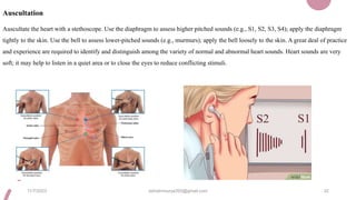 Auscultation
Auscultate the heart with a stethoscope. Use the diaphragm to assess higher pitched sounds (e.g., S1, S2, S3, S4); apply the diaphragm
tightly to the skin. Use the bell to assess lower-pitched sounds (e.g., murmurs); apply the bell loosely to the skin. A great deal of practice
and experience are required to identify and distinguish among the variety of normal and abnormal heart sounds. Heart sounds are very
soft; it may help to listen in a quiet area or to close the eyes to reduce conflicting stimuli.
11/7/2023 ashokmourya393@gmail.com 32
 