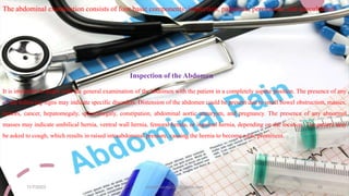 The abdominal examination consists of four basic components: inspection, palpation, percussion, and auscultation.
Inspection of the Abdomen
It is important to begin with the general examination of the abdomen with the patient in a completely supine position. The presence of any
of the following signs may indicate specific disorders. Distension of the abdomen could be present due to small bowel obstruction, masses,
tumors, cancer, hepatomegaly, splenomegaly, constipation, abdominal aortic aneurysm, and pregnancy. The presence of any abnormal
masses may indicate umbilical hernia, ventral wall hernia, femoral hernia, or inguinal hernia, depending on the location. The patient may
be asked to cough, which results in raised intraabdominal pressure, causing the hernia to become more prominent.
11/7/2023 ashokmourya393@gmail.com 34
 
