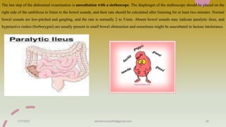 The last step of the abdominal examination is auscultation with a stethoscope. The diaphragm of the stethoscope should be placed on the
right side of the umbilicus to listen to the bowel sounds, and their rate should be calculated after listening for at least two minutes. Normal
bowel sounds are low-pitched and gurgling, and the rate is normally 2 to 5/min. Absent bowel sounds may indicate paralytic ileus, and
hyperactive rushes (borborygmi) are usually present in small bowel obstruction and sometimes might be auscultated in lactose intolerance.
11/7/2023 ashokmourya393@gmail.com 36
 