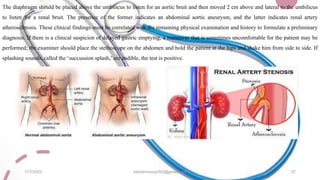 The diaphragm should be placed above the umbilicus to listen for an aortic bruit and then moved 2 cm above and lateral to the umbilicus
to listen for a renal bruit. The presence of the former indicates an abdominal aortic aneurysm, and the latter indicates renal artery
atherosclerosis. These clinical findings must be correlated with the remaining physical examination and history to formulate a preliminary
diagnosis. If there is a clinical suspicion of delayed gastric emptying, a maneuver that is sometimes uncomfortable for the patient may be
performed; the examiner should place the stethoscope on the abdomen and hold the patient at the hips and shake him from side to side. If
splashing sounds, called the ‘succussion splash,’ are audible, the test is positive.
11/7/2023 ashokmourya393@gmail.com 37
 