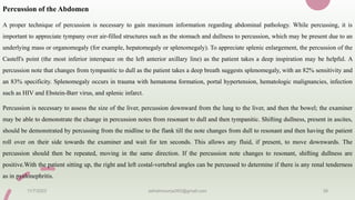 Percussion of the Abdomen
A proper technique of percussion is necessary to gain maximum information regarding abdominal pathology. While percussing, it is
important to appreciate tympany over air-filled structures such as the stomach and dullness to percussion, which may be present due to an
underlying mass or organomegaly (for example, hepatomegaly or splenomegaly). To appreciate splenic enlargement, the percussion of the
Castell's point (the most inferior interspace on the left anterior axillary line) as the patient takes a deep inspiration may be helpful. A
percussion note that changes from tympanitic to dull as the patient takes a deep breath suggests splenomegaly, with an 82% sensitivity and
an 83% specificity. Splenomegaly occurs in trauma with hematoma formation, portal hypertension, hematologic malignancies, infection
such as HIV and Ebstein-Barr virus, and splenic infarct.
Percussion is necessary to assess the size of the liver, percussion downward from the lung to the liver, and then the bowel; the examiner
may be able to demonstrate the change in percussion notes from resonant to dull and then tympanitic. Shifting dullness, present in ascites,
should be demonstrated by percussing from the midline to the flank till the note changes from dull to resonant and then having the patient
roll over on their side towards the examiner and wait for ten seconds. This allows any fluid, if present, to move downwards. The
percussion should then be repeated, moving in the same direction. If the percussion note changes to resonant, shifting dullness are
positive.With the patient sitting up, the right and left costal-vertebral angles can be percussed to determine if there is any renal tenderness
as in pyelonephritis.
11/7/2023 ashokmourya393@gmail.com 38
 