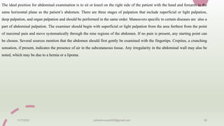 The ideal position for abdominal examination is to sit or kneel on the right side of the patient with the hand and forearm in the
same horizontal plane as the patient’s abdomen. There are three stages of palpation that include superficial or light palpation,
deep palpation, and organ palpation and should be performed in the same order. Maneuvers specific to certain diseases are also a
part of abdominal palpation. The examiner should begin with superficial or light palpation from the area furthest from the point
of maximal pain and move systematically through the nine regions of the abdomen. If no pain is present, any starting point can
be chosen. Several sources mention that the abdomen should first gently be examined with the fingertips. Crepitus, a crunching
sensation, if present, indicates the presence of air in the subcutaneous tissue. Any irregularity in the abdominal wall may also be
noted, which may be due to a hernia or a lipoma.
11/7/2023 ashokmourya393@gmail.com 39
 
