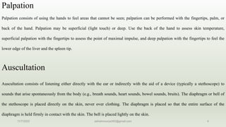 Palpation
Palpation consists of using the hands to feel areas that cannot be seen; palpation can be performed with the fingertips, palm, or
back of the hand. Palpation may be superficial (light touch) or deep. Use the back of the hand to assess skin temperature,
superficial palpation with the fingertips to assess the point of maximal impulse, and deep palpation with the fingertips to feel the
lower edge of the liver and the spleen tip.
Auscultation
Auscultation consists of listening either directly with the ear or indirectly with the aid of a device (typically a stethoscope) to
sounds that arise spontaneously from the body (e.g., breath sounds, heart sounds, bowel sounds, bruits). The diaphragm or bell of
the stethoscope is placed directly on the skin, never over clothing. The diaphragm is placed so that the entire surface of the
diaphragm is held firmly in contact with the skin. The bell is placed lightly on the skin.
11/7/2023 ashokmourya393@gmail.com 4
 