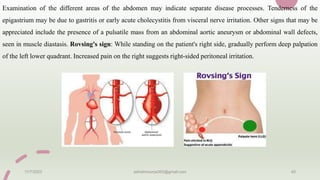 Examination of the different areas of the abdomen may indicate separate disease processes. Tenderness of the
epigastrium may be due to gastritis or early acute cholecystitis from visceral nerve irritation. Other signs that may be
appreciated include the presence of a pulsatile mass from an abdominal aortic aneurysm or abdominal wall defects,
seen in muscle diastasis. Rovsing's sign: While standing on the patient's right side, gradually perform deep palpation
of the left lower quadrant. Increased pain on the right suggests right-sided peritoneal irritation.
11/7/2023 ashokmourya393@gmail.com 40
 