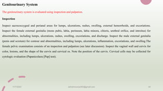 Genitourinary System
The genitourinary system is evaluated using inspection and palpation.
Inspection
Inspect sacrococcygeal and perianal areas for lumps, ulcerations, rashes, swelling, external hemorrhoids, and excoriations.
Inspect the female external genitalia (mons pubis, labia, perineum, labia minora, clitoris, urethral orifice, and introitus) for
abnormalities, including lumps, ulcerations, rashes, swelling, excoriations, and discharge. Inspect the male external genitalia
(penis and scrotum) for contour and abnormalities, including lumps, ulcerations, inflammation, excoriations, and swelling.The
female pelvic examination consists of an inspection and palpation (see later discussion). Inspect the vaginal wall and cervix for
color, lesions, and the shape of the cervix and cervical os. Note the position of the cervix. Cervical cells may be collected for
cytologic evaluation (Papanicolaou [Pap] test).
11/7/2023 ashokmourya393@gmail.com 44
 