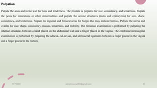 Palpation
Palpate the anus and rectal wall for tone and tenderness. The prostate is palpated for size, consistency, and tenderness. Palpate
the penis for indurations or other abnormalities and palpate the scrotal structures (testis and epididymis) for size, shape,
consistency, and tenderness. Palpate the inguinal and femoral areas for bulges that may indicate hernias. Palpate the uterus and
ovaries for size, shape, consistency, masses, tenderness, and mobility. The bimanual examination is performed by palpating the
internal structures between a hand placed on the abdominal wall and a finger placed in the vagina. The combined rectovaginal
examination is performed by palpating the adnexa, cul-de-sac, and uterosacral ligaments between a finger placed in the vagina
and a finger placed in the rectum.
11/7/2023 ashokmourya393@gmail.com 45
 