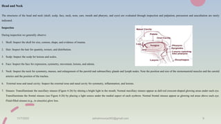 Head and Neck
The structures of the head and neck (skull, scalp, face, neck, nose, ears, mouth and pharynx, and eyes) are evaluated through inspection and palpation; percussion and auscultation are rarely
indicated.
Inspection
During inspection we generally observe:
1. Skull: Inspect the skull for size, contour, shape, and evidence of trauma.
2. Hair: Inspect the hair for quantity, texture, and distribution.
3. Scalp: Inspect the scalp for lesions and scales.
4. Face: Inspect the face for expression, symmetry, movement, lesions, and edema.
5. Neck: Inspect the neck for symmetry, masses, and enlargement of the parotid and submaxillary glands and lymph nodes. Note the position and size of the sternomastoid muscles and the carotid
arteries and the position of the trachea.
6. External nose and nasal cavity: Inspect the external nose and nasal cavity for symmetry, inflammation, and lesions.
7. Sinuses: Transilluminate the maxillary sinuses (Figure 4-26) by shining a bright light in the mouth. Normal maxillary sinuses appear as dull-red crescent-shaped glowing areas under each eye.
Transilluminate the frontal sinuses (see Figure 4-26) by placing a light source under the medial aspect of each eyebrow. Normal frontal sinuses appear as glowing red areas above each eye.
Fluid-filled sinuses (e.g., in sinusitis) glow less.
11/7/2023 ashokmourya393@gmail.com 9
 