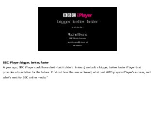 bigger, better, faster 
(and shorter) 
Rachel Evans 
BBC Media Services 
rachel.evans@bbc.co.uk 
@rvedotrc 
BBC iPlayer: bigger, better, faster 
A year ago, BBC iPlayer could have died - but it didn’t. Instead, we built a bigger, better, faster iPlayer that 
provides a foundation for the future. Find out how this was achieved, what part AWS plays in iPlayer’s success, and 
what’s next for BBC online media.” 
 