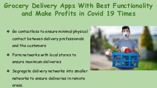 Grocery Delivery Apps With Best Functionality
and Make Profits in Covid 19 Times
❖ Go contactless to ensure minimal physical
contact between delivery professionals
and the customers
❖ Form networks with local stores to
ensure maximum deliveries
❖ Segregate delivery networks into smaller
networks to ensure deliveries in remote
areas.
 