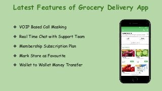 Latest Features of Grocery Delivery App
❖ VOIP Based Call Masking
❖ Real Time Chat with Support Team
❖ Membership Subscription Plan
❖ Mark Store as Favourite
❖ Wallet to Wallet Money Transfer
 