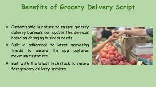 Benefits of Grocery Delivery Script
❖ Customizable in nature to ensure grocery
delivery business can update the services
based on changing business needs
❖ Built in adherence to latest marketing
trends to ensure the app captures
maximum customers.
❖ Built with the latest tech stack to ensure
fast grocery delivery services.
 