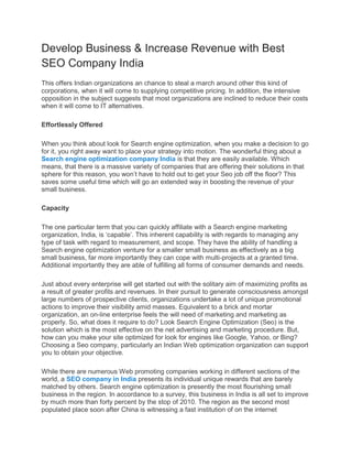 Develop Business & Increase Revenue with Best
SEO Company India
This offers Indian organizations an chance to steal a march around other this kind of
corporations, when it will come to supplying competitive pricing. In addition, the intensive
opposition in the subject suggests that most organizations are inclined to reduce their costs
when it will come to IT alternatives.

Effortlessly Offered

When you think about look for Search engine optimization, when you make a decision to go
for it, you right away want to place your strategy into motion. The wonderful thing about a
Search engine optimization company India is that they are easily available. Which
means, that there is a massive variety of companies that are offering their solutions in that
sphere for this reason, you won’t have to hold out to get your Seo job off the floor? This
saves some useful time which will go an extended way in boosting the revenue of your
small business.

Capacity

The one particular term that you can quickly affiliate with a Search engine marketing
organization, India, is ‘capable’. This inherent capability is with regards to managing any
type of task with regard to measurement, and scope. They have the ability of handling a
Search engine optimization venture for a smaller small business as effectively as a big
small business, far more importantly they can cope with multi-projects at a granted time.
Additional importantly they are able of fulfilling all forms of consumer demands and needs.

Just about every enterprise will get started out with the solitary aim of maximizing profits as
a result of greater profits and revenues. In their pursuit to generate consciousness amongst
large numbers of prospective clients, organizations undertake a lot of unique promotional
actions to improve their visibility amid masses. Equivalent to a brick and mortar
organization, an on-line enterprise feels the will need of marketing and marketing as
properly. So, what does it require to do? Look Search Engine Optimization (Seo) is the
solution which is the most effective on the net advertising and marketing procedure. But,
how can you make your site optimized for look for engines like Google, Yahoo, or Bing?
Choosing a Seo company, particularly an Indian Web optimization organization can support
you to obtain your objective.

While there are numerous Web promoting companies working in different sections of the
world, a SEO company in India presents its individual unique rewards that are barely
matched by others. Search engine optimization is presently the most flourishing small
business in the region. In accordance to a survey, this business in India is all set to improve
by much more than forty percent by the stop of 2010. The region as the second most
populated place soon after China is witnessing a fast institution of on the internet
 