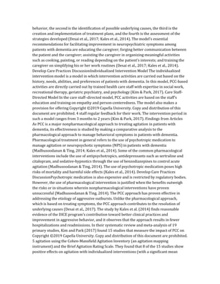 behavior, the second is the identification of possible underlying causes, the third is the
creation and implementation of treatment plans, and the fourth is the assessment of the
strategies developed (Desai et al., 2017; Kales et al., 2014). The model’s essential
recommendations for facilitating improvement in neuropsychiatric symptoms among
patients with dementia are educating the caregiver; forging better communication between
the patient and the caregiver; assisting the caregiver in organizing meaningful activities
such as cooking, painting, or reading depending on the patient’s interests; and training the
caregiver on simplifying his or her work routines (Desai et al., 2017; Kales et al., 2014).
Develop Care Practices DiscussionIndividualized Intervention Model The individualized
intervention model is a model in which intervention activities are carried out based on the
history, needs, abilities, and preferences of patients with dementia. In this model, PCC-based
activities are directly carried out by trained health care staff with expertise in social work,
recreational therapy, geriatric psychiatry, and psychology (Kim & Park, 2017). Care Staff-
Directed Model In the care staff–directed model, PCC activities are based on the staff’s
education and training on empathy and person-centeredness. The model also makes a
provision for offering Copyright ©2019 Capella University. Copy and distribution of this
document are prohibited. 4 staff regular feedback for their work. The intervention period in
such a model ranges from 3 months to 2 years (Kim & Park, 2017). Findings from Articles
As PCC is a major nonpharmacological approach to treating agitation in patients with
dementia, its effectiveness is studied by making a comparative analysis to the
pharmacological approach to manage behavioral symptoms in patients with dementia.
Pharmacological treatment in general refers to the use of psychotropic medication to
manage agitation or neuropsychotic symptoms (NPS) in patients with dementia
(Madhusoodanan & Ting, 2014; Kales et al., 2014). Some of the common pharmacological
interventions include the use of antipsychotropics, antidepressants such as sertraline and
citalopram, and sedative-hypnotics through the use of benzodiazepines to control acute
agitation (Madhusoodanan & Ting, 2014). The use of psychotropic medication poses high
risks of mortality and harmful side effects (Kales et al., 2014). Develop Care Practices
DiscussionPsychotropic medication is also expensive and is restricted by regulatory bodies.
However, the use of pharmacological intervention is justified when the benefits outweigh
the risks or in situations wherein nonpharmacological interventions have proven
unsuccessful (Madhusoodanan & Ting, 2014). The PCC approach has proven effective in
addressing the etiology of aggressive outbursts. Unlike the pharmacological approach,
which is based on treating symptoms, the PCC approach contributes to the resolution of
underlying causes (Desai et al., 2017). The study by Kales et al. (2014) finds reasonable
evidence of the DICE program’s contribution toward better clinical practices and
improvement in aggressive behavior, and it observes that the approach results in fewer
hospitalizations and readmissions. In their systematic review and meta-analysis of 19
primary studies, Kim and Park (2017) found 15 studies that measure the impact of PCC on
Copyright ©2019 Capella University. Copy and distribution of this document are prohibited.
5 agitation using the Cohen-Mansfield Agitation Inventory (an agitation mapping
instrument) and the Brief Agitation Rating Scale. They found that 8 of the 15 studies show
positive effects on agitation with individualized interventions (with a significant mean
 