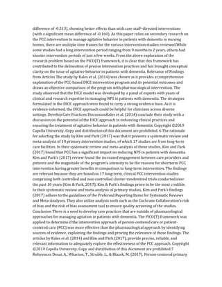 difference of -0.513), showing better effects than with care staff–directed interventions
(with a significant mean difference of -0.160). As this paper relies on secondary research on
the PCC intervention to manage agitative behavior in patients with dementia in nursing
homes, there are multiple time frames for the various intervention studies reviewed.While
some studies had a long intervention period ranging from 9 months to 2 years, others had
shorter intervention periods of just a few weeks. From the above exploration of the
research problem based on the PICO(T) framework, it is clear that this framework has
contributed to the delineation of precise intervention practices and has brought conceptual
clarity on the issue of agitative behavior in patients with dementia. Relevance of Findings
from Articles The study by Kales et al. (2014) was chosen as it provides a comprehensive
explanation of the PCC-based DICE intervention program and its potential outcomes and
draws an objective comparison of the program with pharmacological intervention. The
study observed that the DICE model was developed by a panel of experts with years of
clinical and research expertise in managing NPS in patients with dementia. The strategies
formulated in the DICE approach were found to carry a strong evidence base. As it is
evidence-informed, the DICE approach could be helpful for clinicians across diverse
settings. Develop Care Practices DiscussionKales et al. (2014) conclude their study with a
discussion on the potential of the DICE approach in enhancing clinical practices and
ensuring the treatment of agitative behavior in patients with dementia. Copyright ©2019
Capella University. Copy and distribution of this document are prohibited. 6 The rationale
for selecting the study by Kim and Park (2017) was that it presents a systematic review and
meta-analysis of 19 primary intervention studies, of which 17 studies are from long-term
care facilities. In their systematic review and meta-analysis of these studies, Kim and Park
(2017) found that PCC has a significant impact on reducing NPS in patients with dementia.
Kim and Park’s (2017) review found the increased engagement between care providers and
patients and the magnitude of the program’s intensity to be the reasons for shortterm PCC
intervention having greater benefits in comparison to long-term intervention. The findings
are relevant because they are based on 17 long-term, clinical PCC intervention studies
comprising both controlled and non-controlled cluster-randomized trials conducted over
the past 10 years (Kim & Park, 2017). Kim & Park’s findings prove to be the most credible.
In their systematic review and meta-analysis of primary studies, Kim and Park’s findings
(2017) adhere to the guidelines of the Preferred Reporting Items for Systematic Reviews
and Meta-Analyses. They also utilize analysis tools such as the Cochrane Collaboration’s risk
of bias and the risk of bias assessment tool to ensure quality screening of the studies.
Conclusion There is a need to develop care practices that are outside of pharmacological
approaches for managing agitation in patients with dementia. The PICO(T) framework was
applied to determine if the intervention approach of person-centered care or patient-
centered care (PCC) was more effective than the pharmacological approach by identifying
sources of evidence, explaining the findings and proving the relevance of those findings. The
articles by Kales et al. (2014) and Kim and Park (2017), provide precise, reliable, and
relevant information to adequately explore the effectiveness of the PCC approach. Copyright
©2019 Capella University. Copy and distribution of this document are prohibited.7
References Desai, A., Wharton, T., Struble, L., & Blazek, M. (2017). Person-centered primary
 