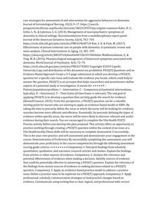 care strategies for assessment of and intervention for aggressive behaviors in dementia.
Journal of Gerontological Nursing, 43(2), 9–17. https://search-
proquestcom.library.capella.edu/docview/1862119355?pq-origsite=summon Kales, H. C.,
Gitlin, L. N., & Lyketsos, C. G. (2014). Management of neuropsychiatric symptoms of
dementia in clinical settings: Recommendations from a multidisciplinary expert panel.
Journal of the American Geriatrics Society, 62(4), 762–769.
https://ncbi.nlm.nih.gov/pmc/articles/PMC4146407/# Kim, S. K. & Park, M. (2017).
Effectiveness of person-centered care on people with dementia: A systematic review and
meta-analysis. Clinical Interventions in Aging, 12, 381–397.
https://doaj.org/article/400107a4cbaa44e6b7c0e3531bb4abac Madhusoodanan, S., &
Ting, M. B. (2014). Pharmacological management of behavioral symptoms associated with
dementia. World Journal of Psychiatry, 4(4), 72–79.
https://ncbi.nlm.nih.gov/pmc/articles/PMC4274589/ Copyright ©2019 Capella
University.Copy and distribution of this document are prohibited. PICO(T) Questions and an
Evidence-Based Approach Create a 3-5-page submission in which you develop a PICO(T)
question for a specific care issue and evaluate the evidence you locate, which could help to
answer the question. PICO(T) is an acronym that helps researchers and practitioners define
aspects of a potential study or investigation. It stands for: • • • • • P –
Patient/population/problem. I – Intervention. C – Comparison (of potential interventions,
typically). O – Outcome(s). T – Time frame (if time frame is relevant). The end goal of
applying PICO(T) is to develop a question that can help guide the search for evidence
(Boswell Cannon, 2015). From this perspective, a PICO(T) question can be a valuable
starting point for nurses who are starting to apply an evidence-based model or EBPs. By
taking the time to precisely define the areas in which the nurse will be looking for evidence,
searches become more efficient and effective. Essentially, by precisely defining the types of
evidence within specific areas, the nurse will be more likely to discover relevant and useful
evidence during their search. You are encouraged to complete the Vila Health PCI(T)
Process activity before you develop the plan proposal. This activity offers an opportunity to
practice working through creating a PICO(T) question within the context of an issue at a
Vila Health facility.These skills will be necessary to complete Assessment 3 successfully.
This is for your own practice and self-assessment and demonstrates your engagement in the
course. Demonstration of Proficiency By successfully completing this assessment, you will
demonstrate your proficiency in the course competencies through the following assessment
scoring guide criteria: • • • • • • • • • Competency 1: Interpret findings from scholarly
quantitative, qualitative, and outcomes research articles and studies. Explain the findings
from articles or other sources of evidence. Competency 2: Analyze the relevance and
potential effectiveness of evidence when making a decision. Identify sources of evidence
that could be potentially effective in answering a PICO(T) question. Explain the relevance of
the findings from chosen sources of evidence to making decision related to a PICO(T)
question. Competency 3: Apply an evidence-based practice model to address a practice
issue. Define a practice issue to be explored via a PICO(T) approach. Competency 5: Apply
professional, scholarly communication strategies to lead practice changes based on
evidence. Communicate using writing that is clear, logical, and professional with correct
 