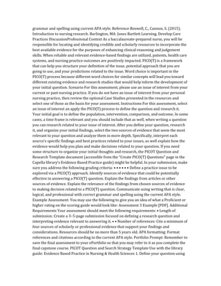grammar and spelling using current APA style. Reference Boswell, C., Cannon, S. (2015).
Introduction to nursing research. Burlington, MA: Jones Bartlett Learning. Develop Care
Practices DiscussionProfessional Context As a baccalaureate-prepared nurse, you will be
responsible for locating and identifying credible and scholarly resources to incorporate the
best available evidence for the purposes of enhancing clinical reasoning and judgement
skills. When reliable and relevant evidence-based findings are utilized, patients, health care
systems, and nursing practice outcomes are positively impacted. PICO(T) is a framework
that can help you structure your definition of the issue, potential approach that you are
going to use, and your predictions related to the issue. Word choice is important in the
PICO(T) process because different word choices for similar concepts will lead you toward
different existing evidence and research studies that would help inform the development of
your initial question. Scenario For this assessment, please use an issue of interest from your
current or past nursing practice. If you do not have an issue of interest from your personal
nursing practice, then review the optional Case Studies presented in the resources and
select one of those as the basis for your assessment. Instructions For this assessment, select
an issue of interest an apply the PICO(T) process to define the question and research it.
Your initial goal is to define the population, intervention, comparison, and outcome. In some
cases, a time frame is relevant and you should include that as well, when writing a question
you can research related to your issue of interest. After you define your question, research
it, and organize your initial findings, select the two sources of evidence that seem the most
relevant to your question and analyze them in more depth. Specifically, interpret each
source’s specific findings and best practices related to your issues, as well explain how the
evidence would help you plan and make decisions related to your question. If you need
some structure to organize your initial thoughts and research, the PICOT Question and
Research Template document (accessible from the “Create PICO(T) Questions” page in the
Capella library’s Evidence Based Practice guide) might be helpful. In your submission, make
sure you address the following grading criteria: • • • • • • Define a practice issue to be
explored via a PICO(T) approach. Identify sources of evidence that could be potentially
effective in answering a PICO(T) question. Explain the findings from articles or other
sources of evidence. Explain the relevance of the findings from chosen sources of evidence
to making decision related to a PICO(T) question. Communicate using writing that is clear,
logical, and professional with correct grammar and spelling using the current APA style.
Example Assessment: You may use the following to give you an idea of what a Proficient or
higher rating on the scoring guide would look like: Assessment 3 Example [PDF]. Additional
Requirements Your assessment should meet the following requirements: • Length of
submission: Create a 3–5-page submission focused on defining a research question and
interpreting evidence relevant to answering it. • • Number of references: Cite a minimum of
four sources of scholarly or professional evidence that support your findings and
considerations. Resources should be no more than 5 years old. APA formatting: Format
references and citations according to the current APA style. Portfolio Prompt: Remember to
save the final assessment to your ePortfolio so that you may refer to it as you complete the
final capstone course. PICOT Question and Search Strategy Template Use with the library
guide: Evidence Based Practice in Nursing & Health Sciences 1. Define your question using
 