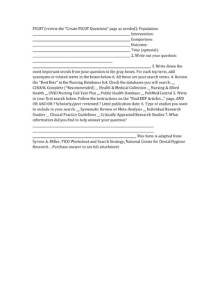 PICOT (review the “Create PICOT Questions” page as needed): Population:
__________________________________________________________________ Intervention:
__________________________________________________________________ Comparison:
__________________________________________________________________ Outcome:
__________________________________________________________________ Time (optional):
__________________________________________________________________ 2. Write out your question:
______________________________________________________
________________________________________________________________________________ 3. Write down the
most important words from your question in the gray boxes. For each top term, add
synonyms or related terms in the boxes below it. All these are your search terms. 4. Review
the “Best Bets” in the Nursing Databases list. Check the databases you will search: __
CINAHL Complete (*Recommended) __ Health & Medical Collection __ Nursing & Allied
Health __ OVID Nursing Full Text Plus __ Public Health Database __ PubMed Central 5. Write
in your first search below. Follow the instructions on the “Find EBP Articles…” page. AND
OR AND OR ? Scholarly/peer reviewed ? Limit publication date: 6. Type of studies you want
to include in your search: __ Systematic Review or Meta-Analysis __ Individual Research
Studies __ Clinical Practice Guidelines __ Critically Appraised Research Studies 7. What
information did you find to help answer your question?
__________________________________________________________________________________
__________________________________________________________________________________
______________________________________________________________________ This form is adapted from:
Syrene A. Miller, PICO Worksheet and Search Strategy, National Center for Dental Hygiene
Research …Purchase answer to see full attachment
 