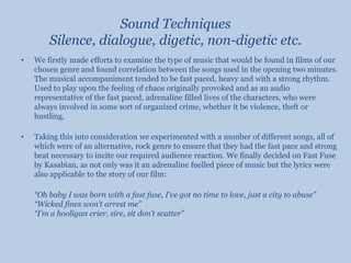 Sound TechniquesSilence, dialogue, digetic, non-digetic etc.We firstly made efforts to examine the type of music that would be found in films of our chosen genre and found correlation between the songs used in the opening two minutes. The musical accompaniment tended to be fast paced, heavy and with a strong rhythm. Used to play upon the feeling of chaos originally provoked and as an audio representative of the fast paced, adrenaline filled lives of the characters, who were always involved in some sort of organized crime, whether it be violence, theft or hustling.Taking this into consideration we experimented with a number of different songs, all of which were of an alternative, rock genre to ensure that they had the fast pace and strong beat necessary to incite our required audience reaction. We finally decided on Fast Fuse by Kasabian, as not only was it an adrenaline fuelled piece of music but the lyrics were also applicable to the story of our film:“Oh baby I was born with a fast fuse, I’ve got no time to love, just a city to abuse”“Wicked fines won’t arrest me”“I’m a hooligan crier, sire, sit don’t scatter”