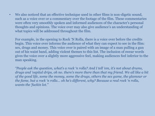 We also noticed that an effective technique used in other films is non-digetic sound, such as a voice over or a commentary over the footage of the film. These commentaries were often very smoothly spoken and informed audiences of the character’s personal thoughts and opinions. The voice over may also give audience’s an understanding of what topics will be addressed throughout the film.For example, in the opening to Rock ‘N Rolla, there is a voice over before the credits begin. This voice over informs the audience of what they can expect to see in the film: sex, drugs and money. This voice over is paired with an image of a man pulling a gun out of his waist band, adding violent themes to this list. The inclusion of swear words gives the voice over a slightly more aggressive feel, making audiences feel inferior to the man speaking.“People ask the question, what’s a rock ‘n rolla? And I tell ‘em, it’s not about drums, drugs and ‘ospital drips, oh no. there’s more there than that my friend. We all like a bit of the good life, some the money, some the drugs, others the sex game, the glamour or the fame, but a rock ‘n rolla… oh he’s different, why? Because a real rock ‘n rolla, wants the ‘fuckin lot.”