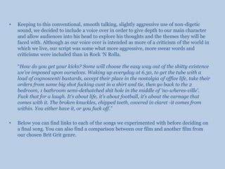 Keeping to this conventional, smooth talking, slightly aggressive use of non-digetic sound, we decided to include a voice over in order to give depth to our main character and allow audiences into his head to explore his thoughts and the themes they will be faced with. Although as our voice over is intended as more of a criticism of the world in which we live, our script was some what more aggressive, more swear words and criticisms were included than in Rock ‘N Rolla. “How do you get your kicks? Some will choose the easy way out of the shitty existence we've imposed upon ourselves. Waking up everyday at 6.30, to get the tube with a load of cognoscenti bastards, accept their place in the nostalgia of office life, take their orders from some big shot fucking cunt in a shirt and tie, then go back to the 2 bedroom, 1 bathroom semi-dethatched shit hole in the middle of 'no-wheres-ville'. Fuck that for a laugh. It's about life, it's about football, it's about the carnage that comes with it. The broken knuckles, chipped teeth, covered in claret -it comes from within. You either have it, or you fuck off.”Below you can find links to each of the songs we experimented with before deciding on a final song. You can also find a comparison between our film and another film from our chosen Brit Grit genre.