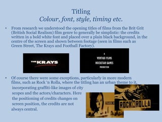 TitlingColour, font, style, timing etc.From research we understood the opening titles of films from the Brit Grit (British Social Realism) film genre to generally be simplistic: the credits written in a bold white font and placed over a plain black background, in the centre of the screen and shown between footage (seen in films such as Green Street, The Krays and Football Factory). Of course there were some exceptions, particularly in more modern films, such as Rock ‘n Rolla, where the titling has an urban theme to it,       incorporating graffiti-like images of city       scopes and the actors/characters. Here       the positioning of credits changes on        screen position, the credits are not 	always central.