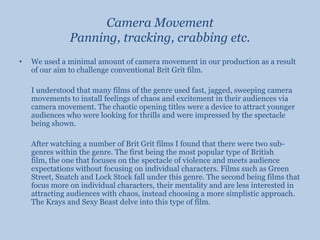Camera MovementPanning, tracking, crabbing etc.We used a minimal amount of camera movement in our production as a result of our aim to challenge conventional Brit Grit film. 	I understood that many films of the genre used fast, jagged, sweeping camera movements to install feelings of chaos and excitement in their audiences via camera movement. The chaotic opening titles were a device to attract younger audiences who were looking for thrills and were impressed by the spectacle being shown. 	After watching a number of Brit Grit films I found that there were two sub-genres within the genre. The first being the most popular type of British film, the one that focuses on the spectacle of violence and meets audience expectations without focusing on individual characters. Films such as Green Street, Snatch and Lock Stock fall under this genre. The second being films that focus more on individual characters, their mentality and are less interested in attracting audiences with chaos, instead choosing a more simplistic approach. The Krays and Sexy Beast delve into this type of film.