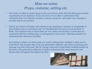 Mise-en-scène Props, costume, setting etc.Our choice of  Mise-en-scène keeps to the conventions of the Brit Grit film genre and the expectations of our audience. From research we were able to understand what continuity there was between location, costume, props etc. and make every attempt to recreate that in our product.Firstly, our choice of location and setting of our opening two minutes is comparable to that of films such as Lock Stock and Two Smoking Barrels and to an extent Rock ‘N Rolla. The locations seen in these films are very urban and derelict, in areas that are associated with the working class or underground ‘crime scene’, allowing audiences to understand the characters and film.	Our setting is urban, run-down and very much working class, similarly to that seen in Lock Stock. One location that I feel was particularly effective and vital in portraying our message was that of the pub. The St. George’s flag and Crystal Palace football symbol on the front of the pub allow audiences to further understand the main character and themes that will appear throughout the film.